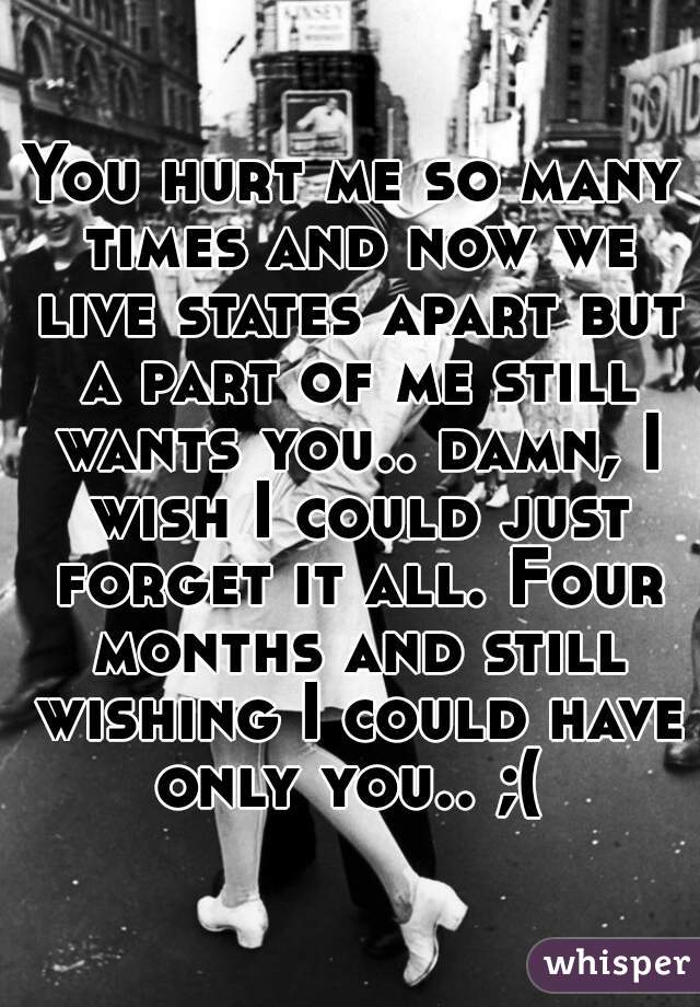 You hurt me so many times and now we live states apart but a part of me still wants you.. damn, I wish I could just forget it all. Four months and still wishing I could have only you.. ;( 