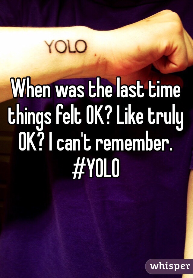 When was the last time things felt OK? Like truly OK? I can't remember. #YOLO