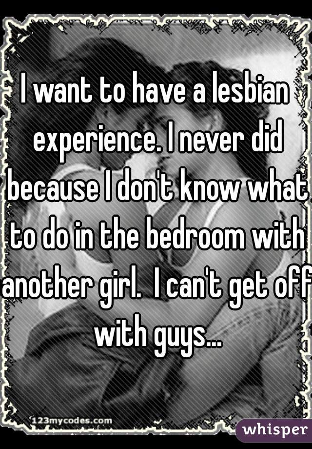 I want to have a lesbian experience. I never did because I don't know what to do in the bedroom with another girl.  I can't get off with guys...