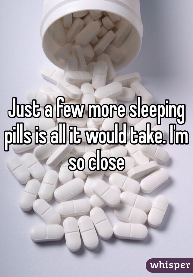 Just a few more sleeping pills is all it would take. I'm so close