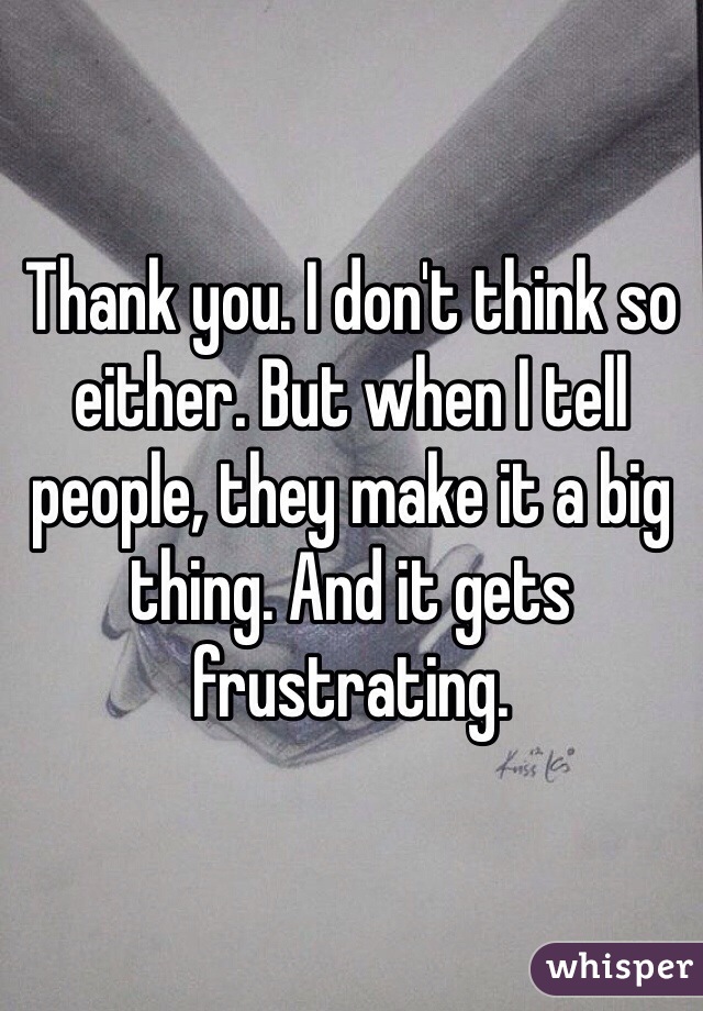 Thank you. I don't think so either. But when I tell people, they make it a big thing. And it gets frustrating. 