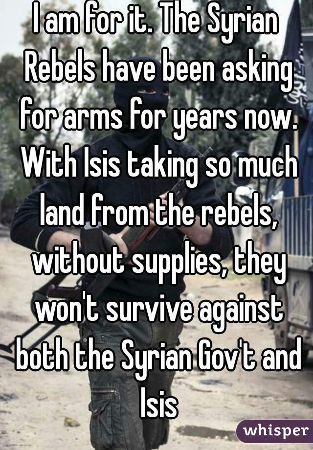 I am for it. The Syrian Rebels have been asking for arms for years now. With Isis taking so much land from the rebels, without supplies, they won't survive against both the Syrian Gov't and Isis