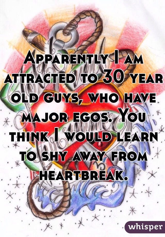Apparently I am attracted to 30 year old guys, who have major egos. You think I would learn to shy away from heartbreak. 