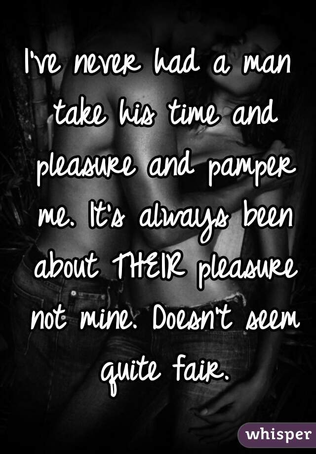 I've never had a man take his time and pleasure and pamper me. It's always been about THEIR pleasure not mine. Doesn't seem quite fair.