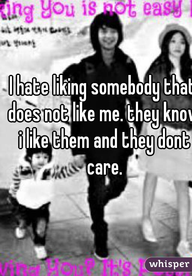 I hate liking somebody that does not like me. they know i like them and they dont care.