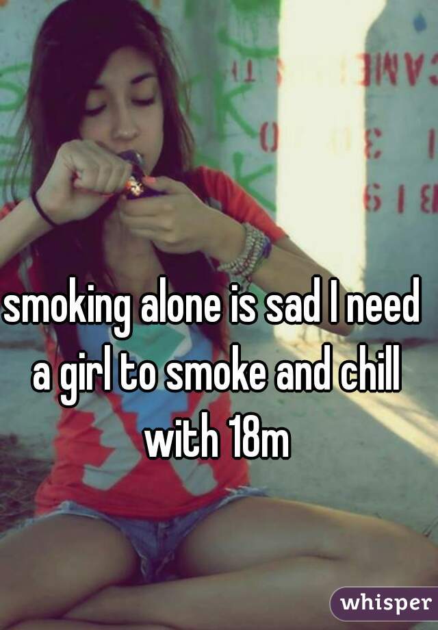 smoking alone is sad I need a girl to smoke and chill with 18m