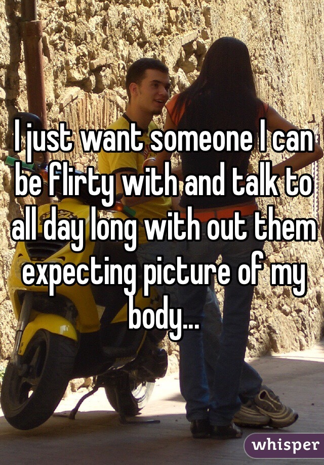 I just want someone I can be flirty with and talk to all day long with out them expecting picture of my body...