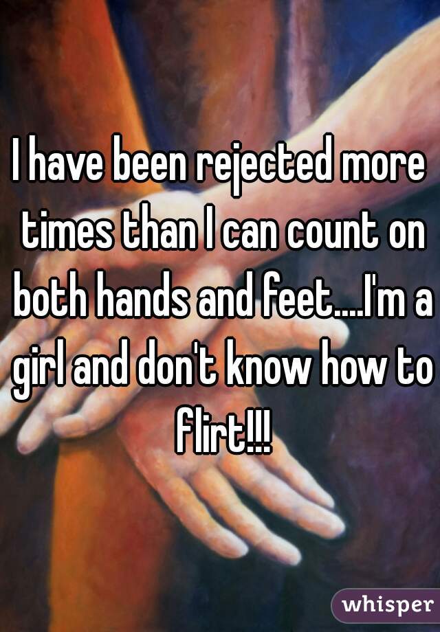 I have been rejected more times than I can count on both hands and feet....I'm a girl and don't know how to flirt!!!