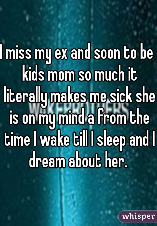 I miss my ex and soon to be  kids mom so much it literally makes me sick she is on my mind a from the time I wake till I sleep and I dream about her. 