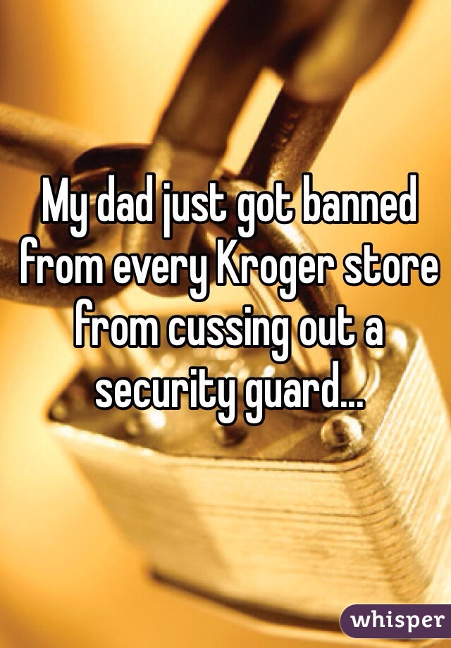My dad just got banned from every Kroger store from cussing out a security guard...