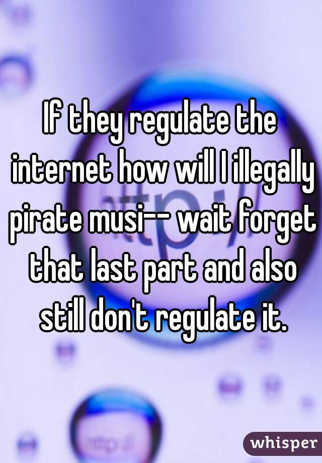 If they regulate the internet how will I illegally pirate musi-- wait forget that last part and also still don't regulate it.
