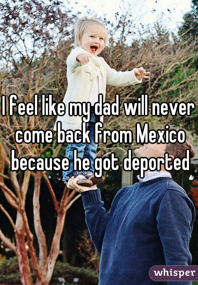 I feel like my dad will never come back from Mexico because he got deported