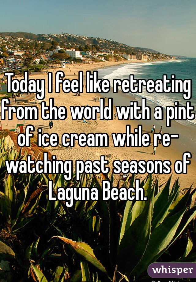 Today I feel like retreating from the world with a pint of ice cream while re-watching past seasons of Laguna Beach. 