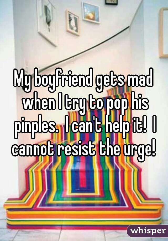 My boyfriend gets mad when I try to pop his pinples.  I can't help it!  I cannot resist the urge! 