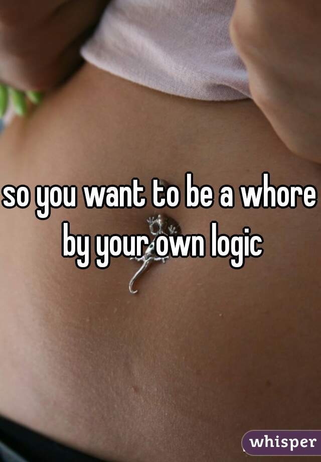 so you want to be a whore by your own logic