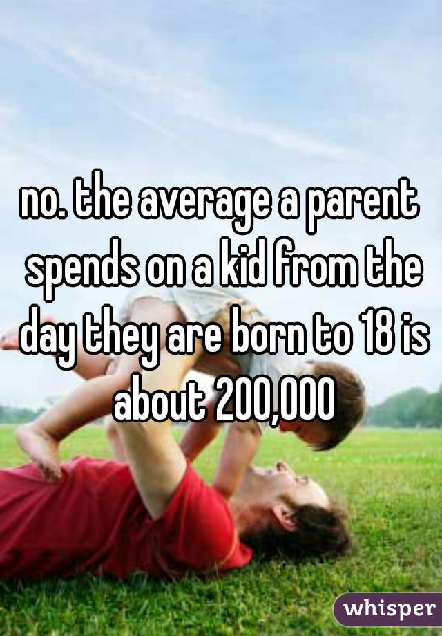 no. the average a parent spends on a kid from the day they are born to 18 is about 200,000
