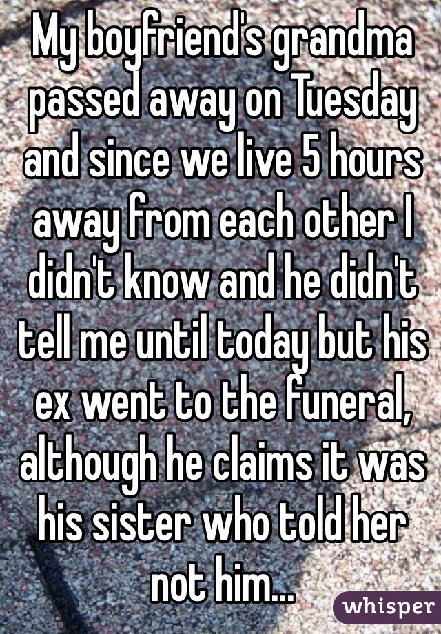 My boyfriend's grandma passed away on Tuesday and since we live 5 hours away from each other I didn't know and he didn't tell me until today but his ex went to the funeral, although he claims it was his sister who told her not him...