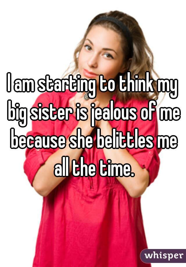 I am starting to think my big sister is jealous of me because she belittles me all the time.
