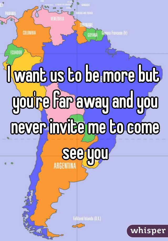 I want us to be more but you're far away and you never invite me to come see you
