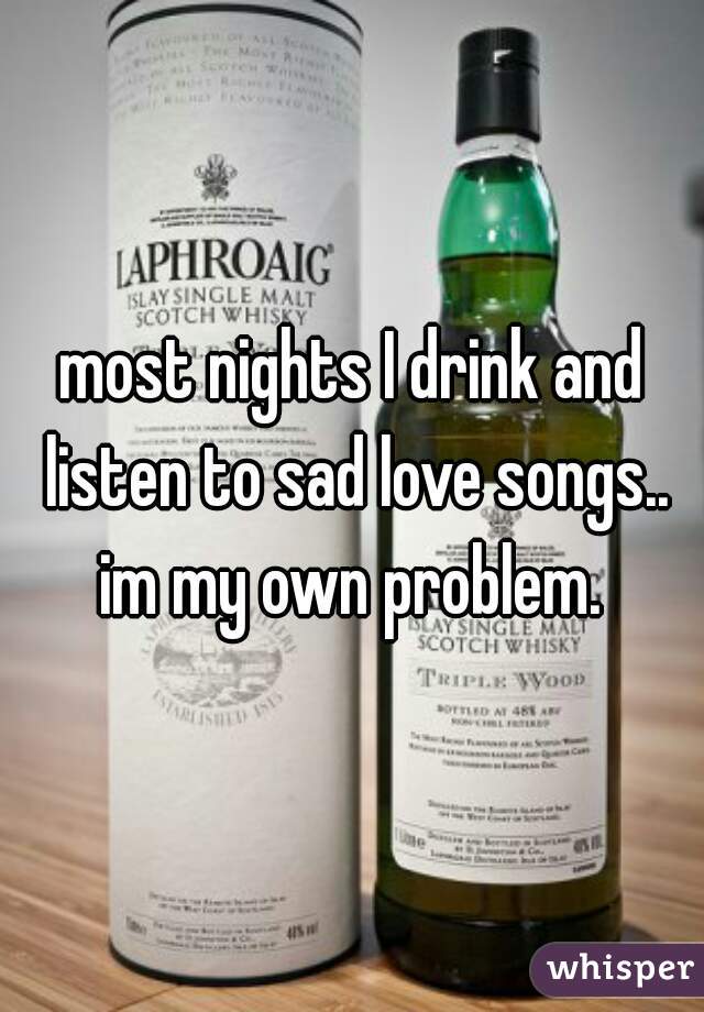 most nights I drink and listen to sad love songs.. im my own problem. 