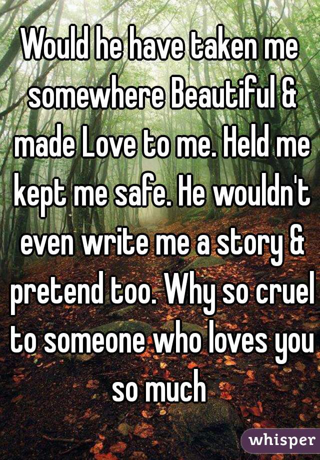 Would he have taken me somewhere Beautiful & made Love to me. Held me kept me safe. He wouldn't even write me a story & pretend too. Why so cruel to someone who loves you so much 