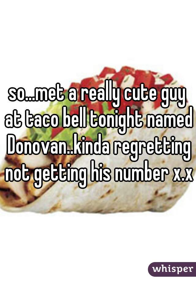 so...met a really cute guy at taco bell tonight named Donovan..kinda regretting not getting his number x.x