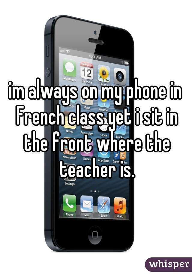 im always on my phone in French class yet i sit in the front where the teacher is.