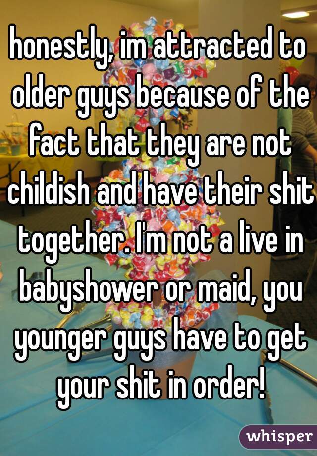 honestly, im attracted to older guys because of the fact that they are not childish and have their shit together. I'm not a live in babyshower or maid, you younger guys have to get your shit in order!