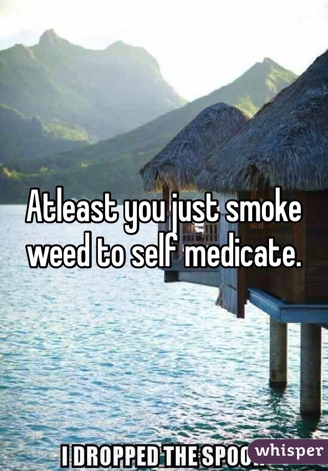 Atleast you just smoke weed to self medicate. 