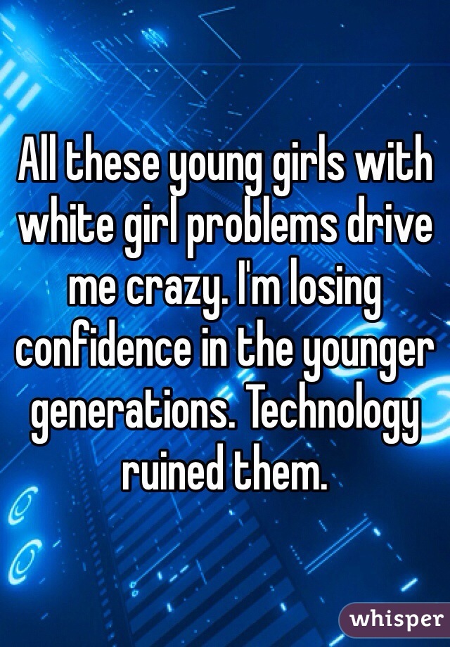 All these young girls with white girl problems drive me crazy. I'm losing confidence in the younger generations. Technology ruined them.