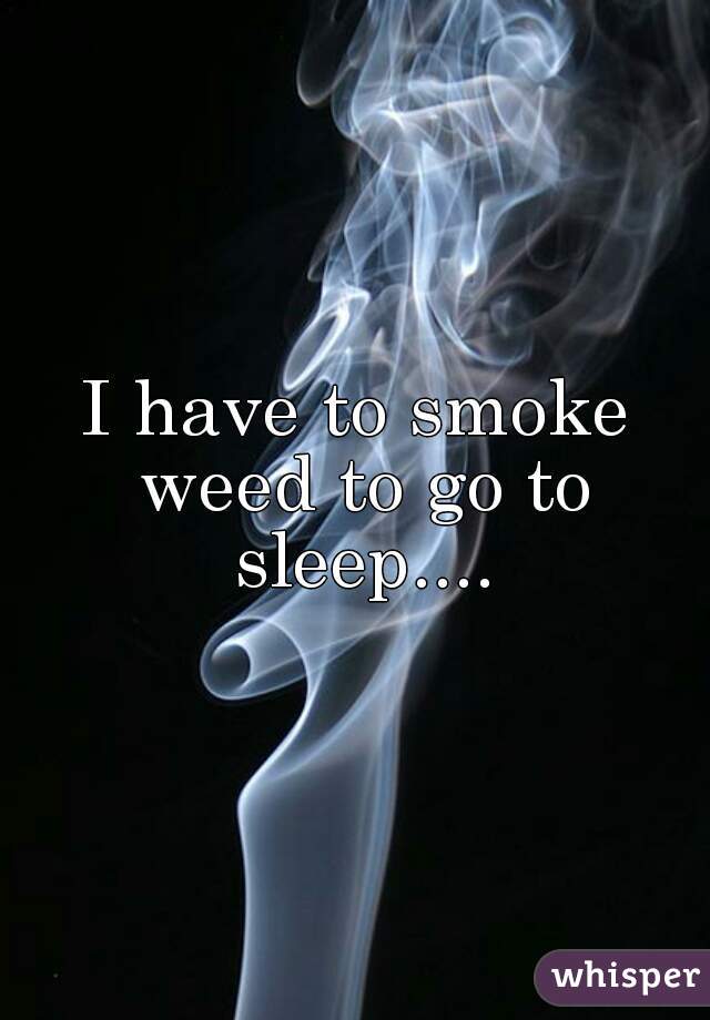 I have to smoke weed to go to sleep....