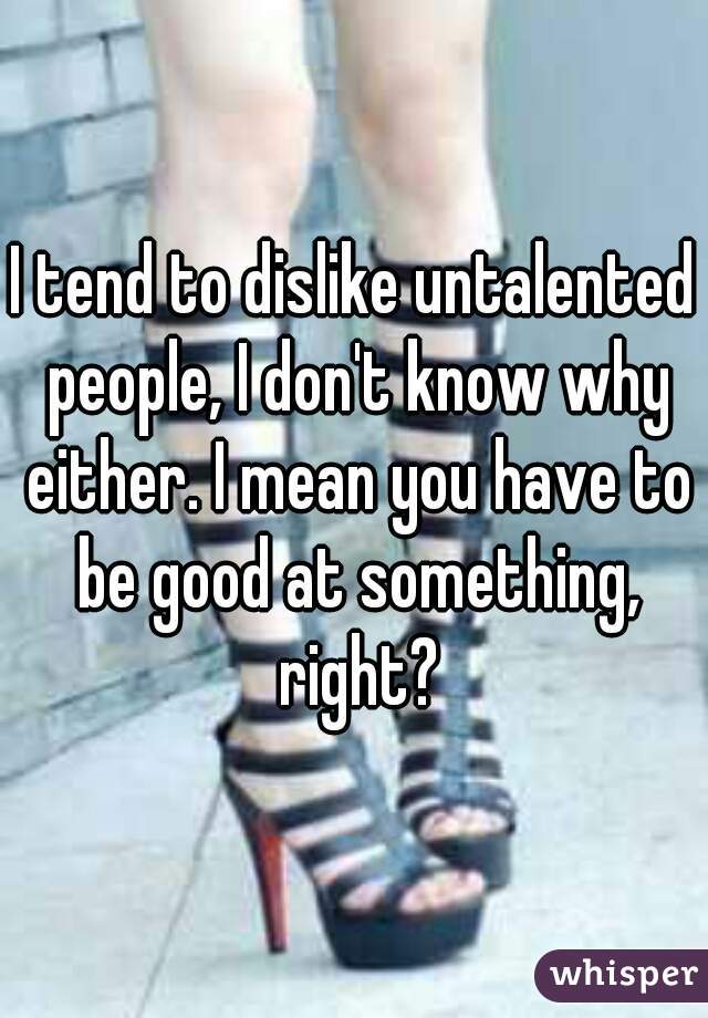 I tend to dislike untalented people, I don't know why either. I mean you have to be good at something, right?