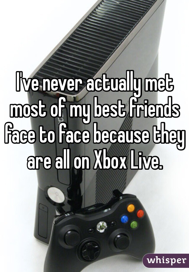 I've never actually met most of my best friends face to face because they are all on Xbox Live.