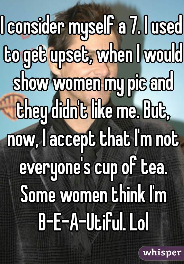 I consider myself a 7. I used to get upset, when I would show women my pic and they didn't like me. But, now, I accept that I'm not everyone's cup of tea. Some women think I'm B-E-A-Utiful. Lol