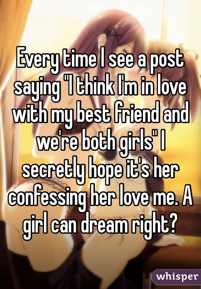 Every time I see a post saying "I think I'm in love with my best friend and we're both girls" I secretly hope it's her confessing her love me. A girl can dream right?