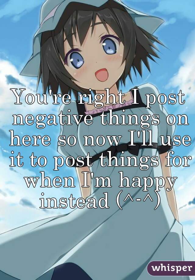 You're right I post negative things on here so now I'll use it to post things for when I'm happy instead (^-^)