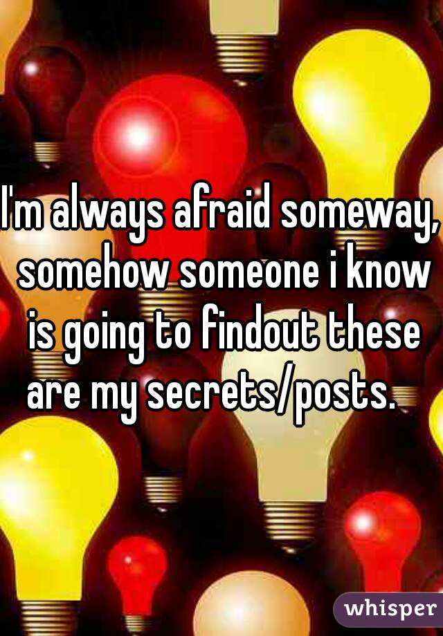 I'm always afraid someway, somehow someone i know is going to findout these are my secrets/posts.   