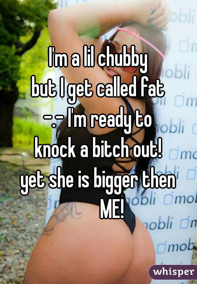 I'm a lil chubby
but I get called fat
-.- I'm ready to
knock a bitch out!
yet she is bigger then
       ME!