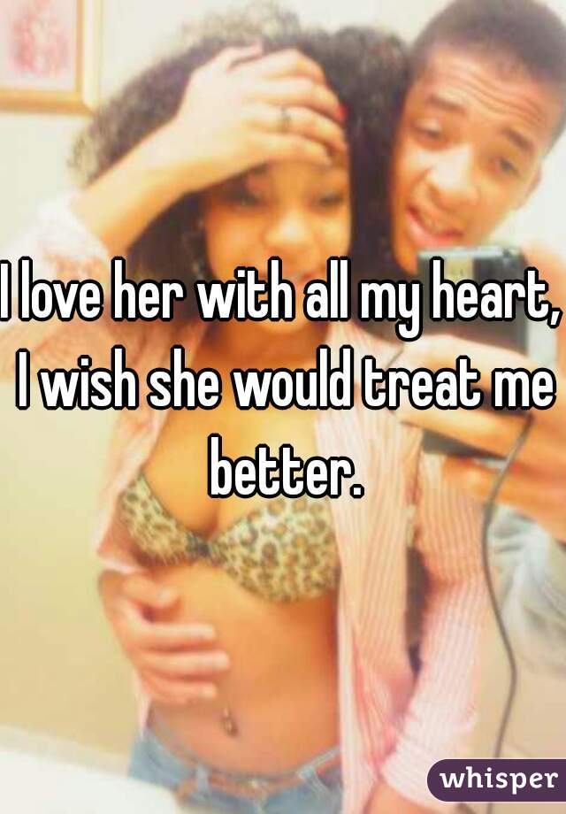 I love her with all my heart, I wish she would treat me better.