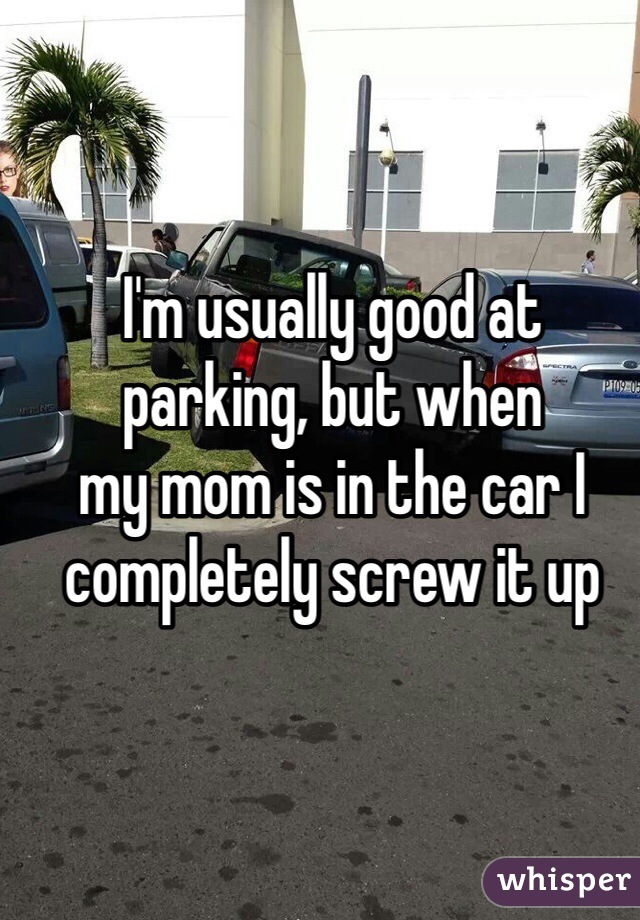 I'm usually good at 
parking, but when 
my mom is in the car I 
completely screw it up