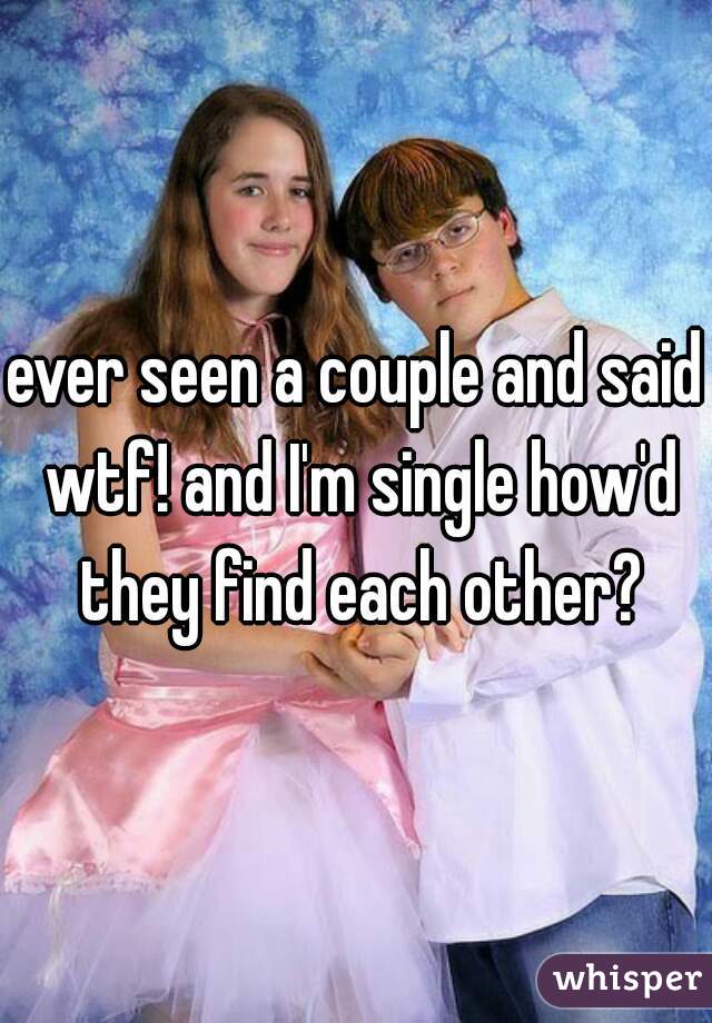 ever seen a couple and said wtf! and I'm single how'd they find each other?