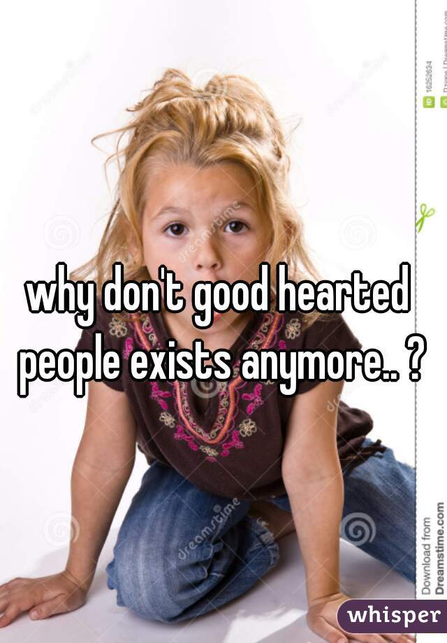 why don't good hearted people exists anymore.. ?