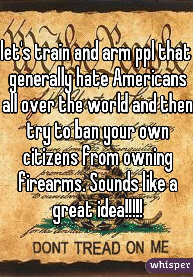 let's train and arm ppl that generally hate Americans all over the world and then try to ban your own citizens from owning firearms. Sounds like a great idea!!!!!