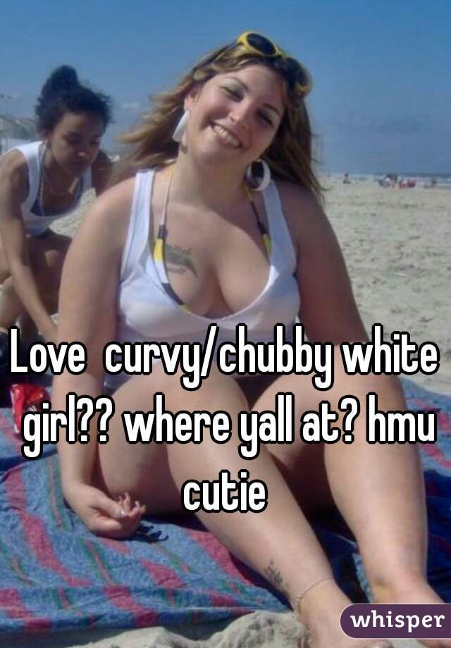 Love  curvy/chubby white girl?? where yall at? hmu cutie 
