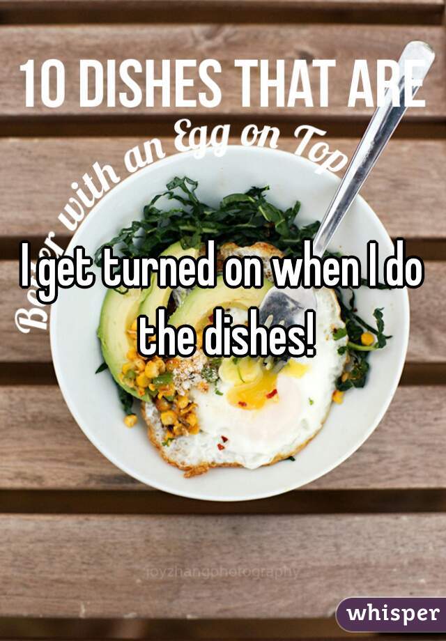 I get turned on when I do the dishes!
