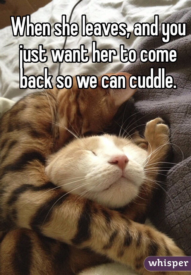 When she leaves, and you just want her to come back so we can cuddle.