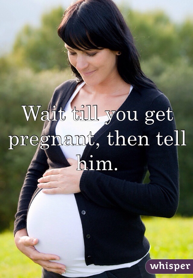 Wait till you get pregnant, then tell him.