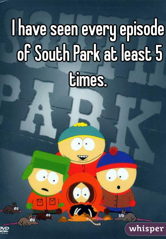 I have seen every episode of South Park at least 5 times. 