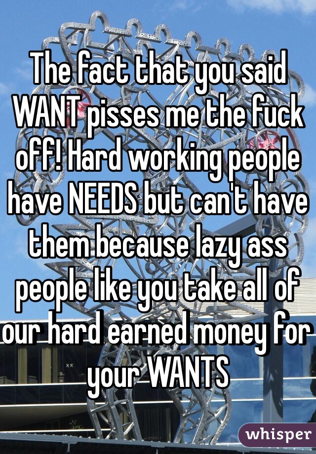 The fact that you said WANT pisses me the fuck off! Hard working people have NEEDS but can't have them because lazy ass people like you take all of our hard earned money for your WANTS