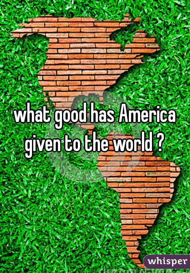 what good has America given to the world ? 